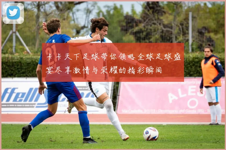 卡卡天下足球带你领略全球足球盛宴尽享激情与荣耀的精彩瞬间