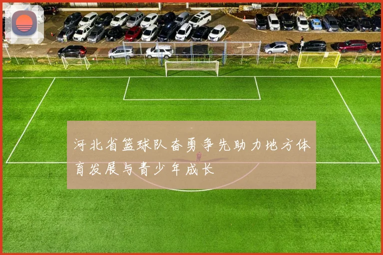 河北省篮球队奋勇争先助力地方体育发展与青少年成长