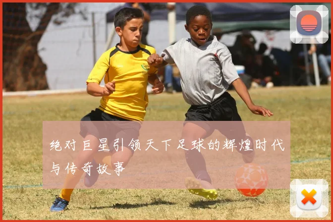 绝对巨星引领天下足球的辉煌时代与传奇故事