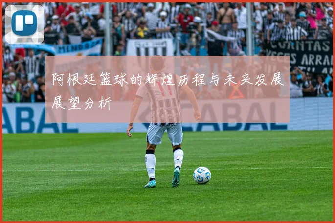 阿根廷篮球的辉煌历程与未来发展展望分析