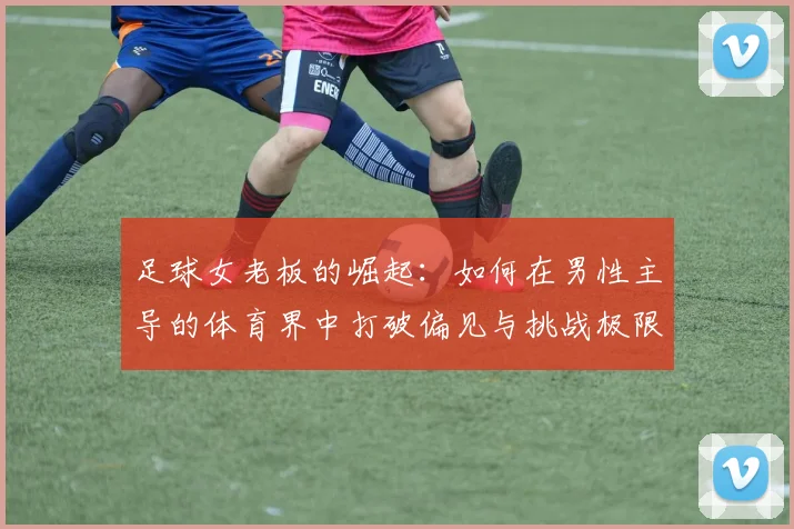 足球女老板的崛起：如何在男性主导的体育界中打破偏见与挑战极限