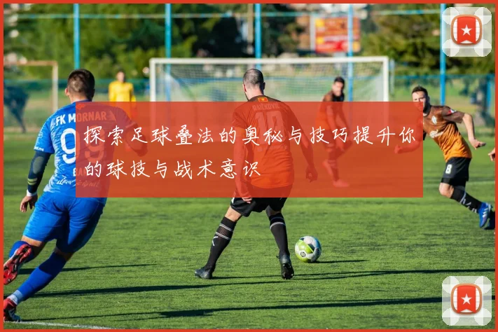 探索足球叠法的奥秘与技巧提升你的球技与战术意识